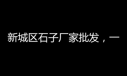 江阴市石子市场、宿州白石子批发市场在哪、济宁青石子批发市场在哪、恩施白石子批发市场电话